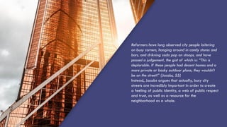Reformers have long observed city people loitering
on busy corners, hanging around in candy stores and
bars, and drikning soda pop on stoops, and have
passed a judgement, the gist of which is: “This is
deplorable. If these people had decent homes and a
more private or bosky outdoor place, they wouldn’t
be on the street!” (Jacobs, 55)
Instead, Jacobs argues that actually, busy city
streets are incredibly important in order to create
a feeling of public identity, a web of public respect
and trust, as well as a resource for the
neighborhood as a whole.
 