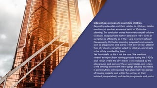 Sidewalks as a means to assimilate children.
Regarding sidewalks and their relation to children, Jacobs
mentions yet another erroneous belief of Orthodox
planning. This conclusion states that streets compel children
to discuss innapropriate matters and learn “new forms of
curription as efficiently as if they were in reform school”.
Consequently, Orthodox planning proposed environments
such as playgrounds and parks, which are ‘always cleaner
than city streets’, as better suited for children, and streets
to be strictly avoided by them.
Yet Jacobs tells us this is not the case. She mentions
several examples from housing projects during the 1950s
and 1960s, where the city streets were replaced by the
playgrounds and parks of these super-blocks, and where
crime amoung adolescent street gangs actually increased.
In general, these crimes place took place between gangs
of housing projects, and within the confines of their
isolated, unsupervised, and sterile playgrounds and parks.
 