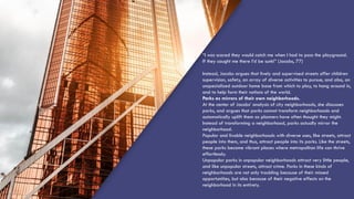 “I was scared they would catch me when I had to pass the playground.
If they caught me there I’d be sunk!” (Jacobs, 77)
Instead, Jacobs argues that lively and supervised streets offer children
supervision, safety, an array of diverse activities to pursue, and also, an
unspecialized outdoor home base from which to play, to hang around in,
and to help form their notions of the world.
Parks as mirrors of their own neighborhoods.
At the center of Jacobs’ analysis of city neighborhoods, she discusses
parks, and argues that parks cannot transform neighborhoods and
automatically uplift them as planners have often thought they might.
Instead of transforming a neighborhood, parks actually mirror the
neighborhood.
Popular and livable neighborhoods with diverse uses, like streets, attract
people into them, and thus, attract people into its parks. Like the streets,
these parks become vibrant places where metropolitan life can thrive
effortlessly.
Unpopular parks in unpopular neighborhoods attract very little people,
and like unpopular streets, attract crime. Parks in these kinds of
neighborhoods are not only troubling because of their missed
opportunities, but also because of their negative effects on the
neighborhood in its entirety.
 