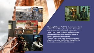 “QUOTE”
"Slumdog Millionaire" (2008) - Illustrates cultural and
societal aspects of India, focusing on the life of a boy
from the slums who participates in a game show.
"Fight Club" (1999) - Critiques modern consumer
culture and societal norms, exploring themes of
identity, masculinity, and rebellion.
"Parasite" (2019) - A sharp commentary on class
disparity and social stratification, highlighting the
tensions between different social classes.
 