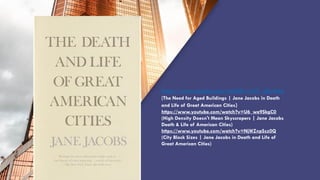 “QUOTE”
https://www.youtube.com/watch?v=wLiC_qGvAdg
(The Need for Aged Buildings | Jane Jacobs in Death
and Life of Great American Cities)
https://www.youtube.com/watch?v=U6_we9SkgC0
(High Density Doesn't Mean Skyscrapers | Jane Jacobs
Death & Life of American Cities)
https://www.youtube.com/watch?v=NjWZnpSsz0Q
(City Block Sizes | Jane Jacobs in Death and Life of
Great American Cities)
 