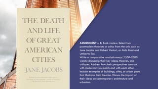“QUOTE”
ASSIGNMENT – 1: Book review: Select two
postmodern theorists or critics from the unit, such as
Jane Jacobs and Robert Venturi, or Aldo Rossi and
Umberto Eco.
Write a comparative analysis essay (1500-2000
words) discussing their key ideas, theories, and
critiques. Address how their perspectives contrast
with modernist viewpoints and with each other.
Include examples of buildings, cities, or urban plans
that illustrate their theories. Discuss the impact of
their ideas on contemporary architecture and
urbanism.
 