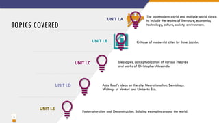 3
TOPICS COVERED
Ideologies, conceptualization of various Theories
and works of Christopher Alexander
UNIT I.A
Aldo Rossi’s ideas on the city. Neorationalism. Semiology.
Writings of Venturi and Umberto Eco.
UNIT I.B
Poststructuralism and Deconstruction. Building examples around the world
UNIT I.C
The postmodern world and multiple world views-
to include the realms of literature, economics,
technology, culture, society, environment.
UNIT I.D
UNIT I.E
Critique of modernist cities by Jane Jacobs.
 