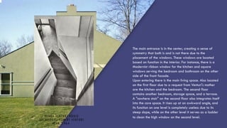 VANNA VENTURI HOUSE
ARCHITECTS: ROBERT VENTURI
YEAR: 1964
The main entrance is in the center, creating a sense of
symmetry that both is and is not there due to the
placement of the windows. These windows are located
based on function in the interior. For instance, there is a
Modernist ribbon window for the kitchen and square
windows serving the bedroom and bathroom on the other
side of the front facade.
Upon entering there is the main living space. Also located
on the first floor due to a request from Venturi's mother
are the kitchen and the bedroom. The second floor
contains another bedroom, storage space, and a terrace.
A "nowhere stair" on the second floor also integrates itself
into the core space. It rises up at an awkward angle, and
its function on one level is completely useless due to its
steep slope, while on the other level it serves as a ladder
to clean the high window on the second level.
 