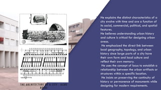 THE ARCHITECTURE OF A CITY : ALDO
ROSSI
1. He explains the distinct characteristics of a
city evolve with time and are a function of
its social, commercial, political, and spatial
features.
2. He believes understanding urban history
and culture is critical for designing urban
areas.
3. He emphasized the direct link between
local geography, topology, and urban
history since large parts of a city have
their own form and local culture and
reflect their own memory.
4. He uses the concept of locus to establish a
relationship between the urban artifacts or
structures within a specific location.
5. He insists on preserving the continuity of
history or permanence of monuments while
designing for modern requirements.
 