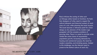 THE ARCHITECTURE OF A CITY : ALDO
ROSSI
1. Rossi criticizes the zoning of cities such
as Chicago solely based on functions. He feels
that designers of cities need to respect the
cultural elements and historical context of each
area of a city while planning the basic layouts.
2. This book became a reference point for urban
design as city planners of the modern age
grappled with the complex problems of
growing cities. There is a need to provide order
amidst the urban chaos of exponential
population growth, increasing demands for
housing and commercial spaces, the need for
modern amenities, and shrinking space. Added
to this challenge was the inherent need to
preserve the distinct culture of each city.
 