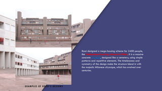 EXAMPLES OF ROSSI’S DESIGNS
Rossi designed a mega-housing scheme for 2400 people,
the Gallaratese housing scheme in Milan. It is a massive
concrete structure, designed like a cemetery, using simple
patterns and repetitive elements. The timelessness and
symmetry of the design make the structure blend in with
the majestic Milanese cityscape, which has evolved over
centuries.
 