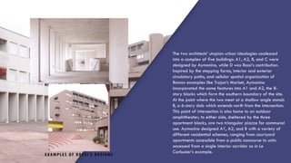 EXAMPLES OF ROSSI’S DESIGNS
The two architects’ utopian urban ideologies coalesced
into a complex of five buildings: A1, A2, B, and C were
designed by Aymonino, while D was Rossi’s contribution.
Inspired by the stepping forms, interior and exterior
circulatory paths, and cellular spatial organization of
Roman examples like Trajan’s Market, Aymonino
incorporated the same features into A1 and A2, the 8-
story blocks which form the southern boundary of the site.
At the point where the two meet at a shallow angle stands
B, a 6-story slab which extends north from the intersection.
This point of intersection is also home to an outdoor
amphitheater; to either side, sheltered by the three
apartment blocks, are two triangular piazze for communal
use. Aymonino designed A1, A2, and B with a variety of
different residential schemes, ranging from courtyard
apartments accessible from a public concourse to units
accessed from a single interior corridor as in Le
Corbusier’s example.
 