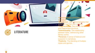4
LITERATURE
•Characteristics of Postmodern
Literature:
•Metafiction: Self-referential texts that
comment on their own creation.
•Fragmentation: Non-linear narratives
and fragmented structure.
•Intertextuality: The relationship
between texts, referencing other
literary works.
•Paranoia: A sense of distrust and
suspicion in narratives.
•Pastiche: The blending of multiple
styles and genres.
 