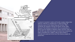 EXAMPLES OF ROSSI’S DESIGNS
In contrast to Aymonino’s visually and formally complex designs, Rossi
opted for uniformity so complete that it is almost startling. His
inspiration came not from Ancient Rome, but from the 1930s –
specifically, the paintings of Giorgio de Cherico. All the visible
elements of the building are structural, with no ornamentation to
distract from the repetition of identical windows and bays which run
the full 200 meter (656 foot) length of the block. Each residential unit
inside is accessible from a gallery, while an open arcade, as
minimalist and unadorned as the rest of the structure, occupies the
ground floor.
 