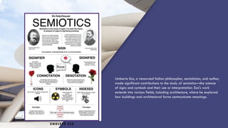 UMBERTO ECO
Umberto Eco, a renowned Italian philosopher, semiotician, and author,
made significant contributions to the study of semiotics—the science
of signs and symbols and their use or interpretation. Eco's work
extends into various fields, including architecture, where he explored
how buildings and architectural forms communicate meanings.
 