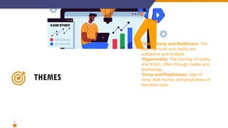 6
THEMES
•Subjectivity and Relativism: The
idea that truth and reality are
subjective and multiple.
•Hyperreality: The blurring of reality
and fiction, often through media and
technology.
•Irony and Playfulness: Use of
irony, dark humor, and playfulness in
narrative style.
 