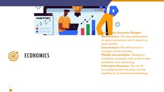 7
ECONOMICS
Postmodern Economic Thought:
Globalization: The interconnectedness
of global economies and its impact on
local markets.
Consumerism: The shift towards a
consumer-driven economy.
Flexible Accumulation: Changes in
production processes, such as just-in-time
production and outsourcing.
Information Economy: The rise of
knowledge-based industries and the
significance of information technology.
 