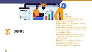 9
CULTURE
•Postmodern Culture:
•Cultural Pluralism: The coexistence of
diverse cultures and the recognition of
multiple cultural identities.
•Hybridization: The blending and merging of
different cultural elements.
•Hyperreality in Culture: The prevalence of
simulacra and the imitation of reality in media
and consumer culture.
•Art and Architecture:
•Deconstructivism: An architectural style
characterized by fragmentation and non-
linear processes.
•Pop Art: The incorporation of popular
culture and mass media in art.
•Street Art and Graffiti: The rise of
alternative and subversive art forms.
 