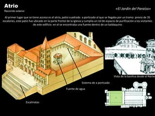 Atrio                                                                                          «El Jardín del Paraíso»
 Recorrido exterior
  Al primer lugar que se tiene acceso es el atrio, patio cuadrado a porticado al que se llegaba por un tramo previo de 35
escalones, este patio fue ubicado en la parte frontal de la iglesia y cumplía un rol de espacio de purificación a los visitantes
                          de este edificio en el se encontraba una fuente dentro de un baldaquino




                                                                                               Vista de la basílica desde el Nártex

                                                                   Sistema de a porticado

                                                      Fuente de agua



                      Escalinatas
 