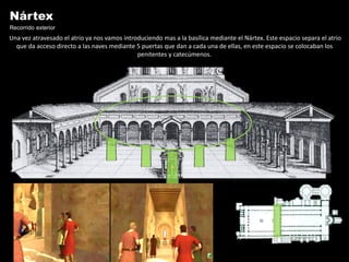 Nártex
Recorrido exterior
Una vez atravesado el atrio ya nos vamos introduciendo mas a la basílica mediante el Nártex. Este espacio separa el atrio
  que da acceso directo a las naves mediante 5 puertas que dan a cada una de ellas, en este espacio se colocaban los
                                              penitentes y catecúmenos.
 