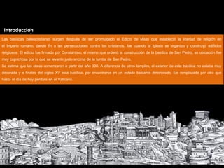 Introducción
Las basílicas paleocristianas surgen después de ser promulgado el Edicto de Milán que estableció la libertad de religión en
el Imperio romano, dando fin a las persecuciones contra los cristianos, fue cuando la iglesia se organizo y construyó edificios
religiosos. El edicto fue firmado por Constantino, el mismo que ordenó la construcción de la basílica de San Pedro, su ubicación fue
muy caprichosa por lo que se levanto justo encima de la tumba de San Pedro.
Se estima que las obras comenzaron a partir del año 330. A diferencia de otros templos, el exterior de esta basílica no estaba muy
decorada y a finales del siglos XV esta basílica, por encontrarse en un estado bastante deteriorado, fue remplazada por otra que
hasta el día de hoy perdura en el Vaticano.
 
