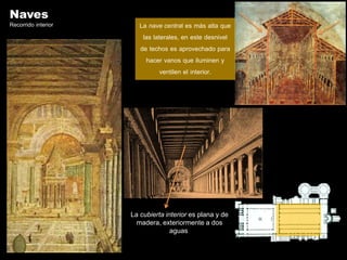 Naves
Recorrido interior      La nave central es más alta que
                         las laterales, en este desnivel
                        de techos es aprovechado para
                          hacer vanos que iluminen y
                                ventilen el interior.




                     La cubierta interior es plana y de
                       madera, exteriormente a dos
                                   aguas
 