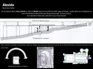 Ábside
  Recorrido interior
En el extremo de la nave central se situó el ábside aquí se encuentra el altar, lugar principal . A este altar se le antepone un
                           arco triunfal de medio punto que da por terminada la nave central.
                                   Fue ubicado al lado este, lado de la luz o resurrección




Para colocar el ábside exactamente sobre su tumba, fue necesario ahondar la parte de la Colina Vaticana y levantar soportes en la
parte baja.




          Capilla de San Pedro en el ábside
 