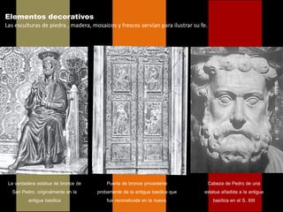 Elementos decorativos
Las esculturas de piedra , madera, mosaicos y frescos servían para ilustrar su fe.




 La verdadera estatua de bronce de       Puerta de bronce procedente             Cabeza de Pedro de una
   San Pedro, originalmente en la    probamente de la antigua basílica que      estatua añadida a la antigua
          antigua basílica               fue reconstruida en la nueva.              basílica en el S. XIII
 