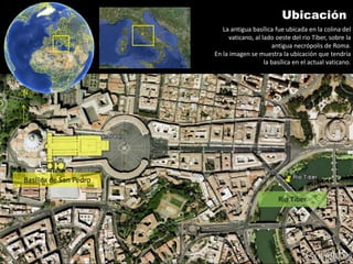Ubicación
                           La antigua basílica fue ubicada en la colina del
                             vaticano, al lado oeste del rio Tiber, sobre la
                                              antigua necrópolis de Roma.
                        En la imagen se muestra la ubicación que tendría
                                           la basílica en el actual vaticano.



N




Basílica de San Pedro

                                                Rio Tiber
 