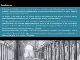 Conclusiones
 La Basílica de San Pedro a pesar de ser una de las primeras construcciones paleocristianas tuvo gran complejidad en sus
 acabados y sistemas constructivos como pudimos apreciar. Se convirtió en una tipología arquitectónica ya que fue modelo de
 muchas basílicas levantadas posteriormente.
 Su ubicación no fue casual, se tubo muy presente levantar el altar exactamente sobre la tumba del apóstol, responde
 perfectamente a las necesidades de reunión de esa época ya que requerían espacios muy amplios.
 Tiene gran capacidad comunicativa, ya que al tener espacios alargados y altos direcciona muy bien su objetivo, el altar, donde
 se encontraba San Pedro sepulcrado, además cabe resaltar la posición de este ya que nunca se deja de lado el protagonismo
 del apóstol en toda la edificación. El sistema de a porticado empleado privilegia a la basílica con un juego de luz
 perfectamente distribuido en los espacios necesarios y relevantes.
 Finalmente podemos afirmar que el edificio fue muy bien ubicado y distribuido tanto interior como exteriormente, a pesar de
 regirse bajo una planta centralizada surgen varios espacios secundarios dentro de estos dándole una complejidad a la
 edificación que tal vez no es apreciada a simple vista.
 