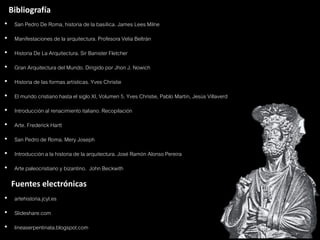 Bibliografía
• San Pedro De Roma, historia de la basílica. James Lees Milne
• Manifestaciones de la arquitectura. Profesora Velia Beltrán
• Historia De La Arquitectura. Sir Banister Fletcher
• Gran Arquitectura del Mundo. Dirigido por Jhon J. Nowich
• Historia de las formas artísticas. Yves Christie
• El mundo cristiano hasta el siglo XI, Volumen 5. Yves Christie, Pablo Martín, Jesús Villaverd
• Introducción al renacimiento italiano. Recopilación
• Arte. Frederick Hartt
• San Pedro de Roma. Mery Joseph
• Introducción a la historia de la arquitectura. José Ramón Alonso Pereira
• Arte paleocristiano y bizantino. John Beckwith

  Fuentes electrónicas
• artehistoria.jcyl.es
• Slideshare.com
• lineaserpentinata.blogspot.com
 