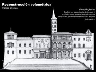 Reconstrucción volumétrica
Ingreso principal
                                                        Elevación frontal
                                   Se observan las escalinatas de ingreso, el
                                vestíbulo que da acceso al atrio y la torre de
                             campanario, probablemente construida después
                                                               de la basílica.
 