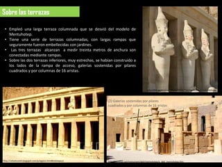 Sobre las terrazas

 • Empleó una larga terraza columnada que se desvió del modelo de
   Mentuhotep.
 • Tiene una serie de terrazas columnadas, con largas rampas que
   seguramente fueron embellecidas con jardines.
 • Las tres terrazas alcanzan a medir treinta metros de anchura son
   conectadas mediante rampas.
 • Sobre las dos terrazas inferiores, muy estrechas, se habían construido a
   los lados de la rampa de acceso, galerías sostenidas por pilares
   cuadrados y por columnas de 16 aristas.



                                                                                             http://lh6.ggpht.com/_MIcby7YZXjk/TMCPovrfI7I/AAAAAAAAGDs/ld
                                                                                             FPBRON7WE/Osiris%20HATSEPSHUT.jpg


                                                            (2) Galerías sostenidas por pilares
                                                            cuadrados y por columnas de 16 aristas




http://rafaelmoriel.blogspot.com/p/egipto.html#hatshepsut   http://osirisnet.net/monument/deb/mentuhotep/e_deb_mentuhotep.htm
 