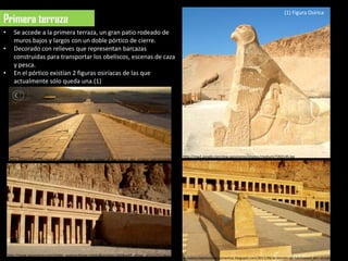 (1) Figura Osírica
  Primera terraza
  •      Se accede a la primera terraza, un gran patio rodeado de
         muros bajos y largos con un doble pórtico de cierre.
  •      Decorado con relieves que representan barcazas
         construidas para transportar los obeliscos, escenas de caza
         y pesca.
  •      En el pórtico existían 2 figuras osiríacas de las que
         actualmente sólo queda una.(1)




                                                                                                              http://mw2.google.com/mw-panoramio/photos/medium/7202145.jpg
http://www.visualphotos.com/photo/2x4145657/ramp_at_the_temple_of_hatshepsut_deir_el-bahri_600-02046693.jpg




      http://www.panoramio.com/photo_explorer#view=photo&position=500&with_photo_id=5127413&orde
                                                                                                              la-aventuradelavidadocumentos.blogspot.com/2011/06/el-templo-de-hatshepsut-deir-el-bahari.html
 