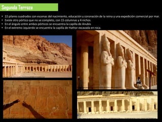 Segunda Terraza
  •    22 pilares cuadrados con escenas del nacimiento, educación y coronación de la reina y una expedición comercial por mar.
  •    Existe otro pórtico que no se completo, con 15 columnas y 4 nichos.
  •    En el ángulo entre ambos pórticos se encuentra la capilla de Anubis
  •    En el extremo izquierdo se encuentra la capilla de Hathor excavada en roca.




http://www.flickr.com/photos/62250332@N05/5722092112/




                                                                     http://blogs.grupojoly.com/mil-sitios-bonitos-cadiz/page/27/




                                                                                                                                                              4 nichos
      http://blogs.grupojoly.com/mil-sitios-bonitos-cadiz/page/27/      http://www.facebook.com/photo.php?fbid=213079992042973&set=a.124180634266243.17162.124142124270094&type
                                                                        =3&theater
 