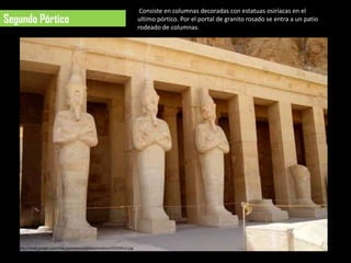 Consiste en columnas decoradas con estatuas osiríacas en el
Segundo Pórtico                                                    ultimo pórtico. Por el portal de granito rosado se entra a un patio
                                                                   rodeado de columnas.




   http://mw2.google.com/mw-panoramio/photos/medium/50106512.jpg
 