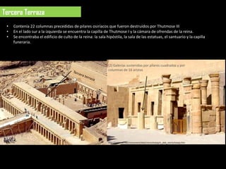 Tercera Terraza
 •   Contenía 22 columnas precedidas de pilares osiríacos que fueron destruidos por Thutmose III
 •   En el lado sur a la izquierda se encuentra la capilla de Thutmose I y la cámara de ofrendas de la reina.
 •   Se encontraba el edificio de culto de la reina: la sala hipóstila, la sala de las estatuas, el santuario y la capilla
     funeraria.




                                                              (2) Galerías sostenidas por pilares cuadrados y por
                                                              columnas de 16 aristas




                                                              http://osirisnet.net/monument/deb/mentuhotep/e_deb_mentuhotep.htm
 