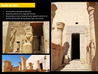 Capilla de Hator
 •       Se encuentra ubicado al lado del
 •       segundo pórtico en la segunda terraza.
 •       Se accedía al mismo directamente desde el exterior al
         recinto del templo de Hatshepsut por una rampa




 http://www.phistoria.net/fotos-de-historia/Egipto/Templo-de-la-reina-
 Hatshepsut/foto-412.html




                                                                                  http://www.flickr.com/photos/abeljorge/5971141928/in/set-72157610695148656
     http://www.flickr.com/photos/abeljorge/5970584375/in/set-72157610695148656
 