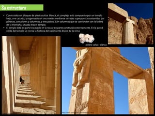 Su estructura
 • Construido con bloques de piedra caliza blanca, el complejo está compuesto por un templo
   bajo, una calzada, y organizado en tres niveles mediante terrazas superpuestas sostenidas por
   pórticos, con pilares y columnas, y tres patios. Con columnas que se confunden con la ladera
   de la montaña, situada tras el templo.
 • El templo está en parte excavado en la roca y en parte construido externamente. En la pared
   norte del templo se recrea la historia del nacimiento divino de la reina




                                                                                    piedra caliza blanca




                                                        http://www.panoramio.com/photo/5127512
Fuente: Google-earth
 