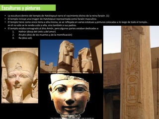 Esculturas y pinturas
  • La escultura dentro del templo de Hatshepsut narra el nacimiento divino de la reina faraón. (1)
  • El templo incluye una imagen de Hatshepsut representada como faraón masculino.
  • El templo tiene como único tema a ella misma, se ve reflejada en varias estatuas y pinturas colocadas a lo largo de todo el templo ,
    en él no sólo se le rendía culto a ella, sino también a sus padres.
  • El templo estaba consagrado al dios Amón, pero algunas partes estaban dedicadas a:
         1.   Hathor (diosa del cielo y del amor)
         2.   Anubis (dios de los muertos y de la momificación)
         3.   Ra (dios sol).



(1)




                                                                                                                                           http://mw2.google.com/mw-panoramio/photos/medium/7708353.jpg
                                      http://www.panoramio.com/photo_explorer#view=photo&position=499&with_p
                                      hoto_id=5127428&order=date_desc&user=965352




http://mw2.google.com/mw-
panoramio/photos/medium/4464753.jpg




                                                 http://www.egiptologia.com/medicina/3261-viaje-al-pasado-las-
 