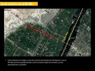 Eje de simetría con el Rio Nilo




   •   Como Muestra la imagen, el eje de simetría del templo de Hatshepsut cruza al
       Río Nilo de forma perpendicular, como lo hacían todos los templos, ya sea
       perpendicular o paralela.
 