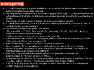 Términos generales|
 • La obra fue diseñada por el arquitecto Senemut, la obra consiste básicamente en tres amplias terrazas,
   con edificios porticados y patio de columnas .
 • Este Templo adecua perfectamente al entorno en el que fue construido y a la construcción anterior que
   hallaba al costado, desde años remotos se preocupaban por mantener la armonía de lo construido y su
   entorno.
 • El templo está en parte excavado en la roca y en parte construido externamente.
 • La presencia del granito rojo, material que abundaba en ese lugar, siempre esta presente, ya que fue
   explotado al máximo en este proyecto.
 • Fue construido con bloques de piedra caliza blanca.
 • Está compuesto por un templo bajo, una calzada, y organizado en tres niveles de patios y terrazas
   sostenidas por pórticos, pilares y columnas.
 • Su sistema estructural se asemeja al que empleamos hoy en día.
 • El templo fue dedicado al Faraón Hatshepsut, pero a lo largo del recorrido interno podemos apreciar
   imágenes de otros Dioses importantes para ella.
 • Su eje de Simetría con respecto al Rio Nilo es de Forma perpendicular.
 • No se considera un Templo perfectamente simétrico como a otros, pero sí busco la simetría.
 • Fue uno de los pocos Templos que no fue amurallado, para que el público pueda contemplarlo, sin
   embargo, el acceso a los santuarios, era restringido.
 • Mantenían el equilibrio entre lleno y vacio , esto se ve en que los templos privados se
   complementaban muy bien con las terrazas y rampas.
 • Demostraron que para ellos era importante que parte de sus templos estuviera al aire libre, asi estaba
   a la vista de todas las personas y mantenía una secuencia entre privado y publico.
 • La adoración a sus dioses se observaba mucho en los muros, a base de pinturas que en lo general
   narraban una historia o una costumbre.
 