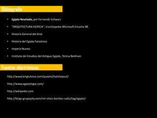 Bibliografía
   •   Egipto Revelado, por Fernando Schwarz

   •   "ARQUITECTURA EGIPCIA", Enciclopedia Microsoft Encarta 98.

   •   Historia General del Arte

   •   Historia del Egipto Faraónico

   •   Imperio Nuevo

   •   Instituto de Estudios del Antiguo Egipto, Teresa Bedman



Fuentes electrónicas
   http://www.kingtutone.com/queens/hatshepsut/

   http://www.egiptologia.com/

   http://wikipedia.com

   http://blogs.grupojoly.com/mil-sitios-bonitos-cadiz/tag/egipto/
 