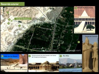 Recorrido exterior
                                                                                                                                             4 Templo de Mentuhotep

             1


                 5            Templo de Hatshepsut

              4
                                   2


                                                                                                                                           http://www.lasalle.es/santanderapuntes/art
                                                                                                                                           e/egipto/arquitectura/deir_el_bahari_ment
                                                                                                                                           uhotep_templo.htm
                                                                                                                                                              5 Templo de Tutmosis




                                                                                                                                                                                          http://www.phistoria.net/fotos-de-historia/Egipto/Templo-de-Karnak/foto-
                                                                                                                                                     3




                                                           Construcciones de otros templo a las fueras
  1 Valle de los Reyes                                 2   del Templo de Hatshepsut
                                                                                                                 3 Rio Nilo




En este lugar fue encontrada la tumba de Hatshepsut
                                                                                                               http://mw2.google.com/mw-                     http://kerchak.com/historia/tem
                                                      http://www.panoramio.com/photo_explorer#view=photo&pos   panoramio/photos/medium/7323964.jpg           plo-de-amon-en-karnak-anos-
 