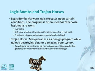 ©lx
Logic Bombs and Trojan Horses
• Logic Bomb: Malware logic executes upon certain
conditions. The program is often used for otherwise
legitimate reasons.
• Examples:
• Software which malfunctions if maintenance fee is not paid.
• Employee triggers a database erase when he is fired.
• Trojan Horse: Masquerades as a benign program while
quietly destroying data or damaging your system.
• Download a game: It may be fun but contains hidden code that
gathers personal information without your knowledge.
 