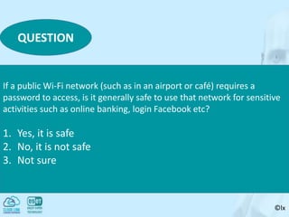 ©lx
QUESTION
If a public Wi-Fi network (such as in an airport or café) requires a
password to access, is it generally safe to use that network for sensitive
activities such as online banking, login Facebook etc?
1. Yes, it is safe
2. No, it is not safe
3. Not sure
 