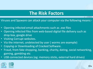 ©lx
Viruses and Spyware can attack your computer via the following means:-
• Opening infected email attachments such as .exe files
• Opening infected files from web-based digital file delivery such as
drop box, google drive
• Visiting Corrupt websites.
• Via the internet, undetected by user ( worms are example)
• Copying or Downloading of Cracked Software.
• Fraud, from fake shopping, banking, charity, dating, social networking,
gaming, gambling etc
• USB connected devices (eg: memory sticks, external hard drives)
The Risk Factors
 