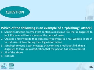 ©lx
QUESTION
Which of the following is an example of a “phishing” attack?
1. Sending someone an email that contains a malicious link that is disguised to
look like an email from someone the person knows
2. Creating a fake website that looks nearly identical to a real website in order
to trick users into entering their login information
3. Sending someone a text message that contains a malicious link that is
disguised to look like a notification that the person has won a contest
4. All of the above
5. Not sure
 