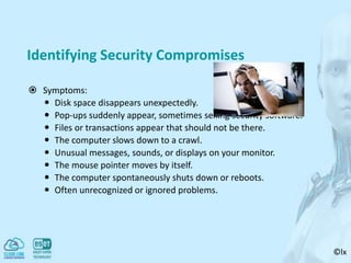 ©lx
Identifying Security Compromises
 Symptoms:
 Disk space disappears unexpectedly.
 Pop-ups suddenly appear, sometimes selling security software.
 Files or transactions appear that should not be there.
 The computer slows down to a crawl.
 Unusual messages, sounds, or displays on your monitor.
 The mouse pointer moves by itself.
 The computer spontaneously shuts down or reboots.
 Often unrecognized or ignored problems.
 