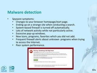 ©lx
Malware detection
• Spyware symptoms:
• Changes to your browser homepage/start page.
• Ending up on a strange site when conducting a search.
• System-based firewall is turned off automatically.
• Lots of network activity while not particularly active.
• Excessive pop-up windows.
• New icons, programs, favorites which you did not add.
• Frequent firewall alerts about unknown programs when trying
to access the Internet.
• Poor system performance.
 