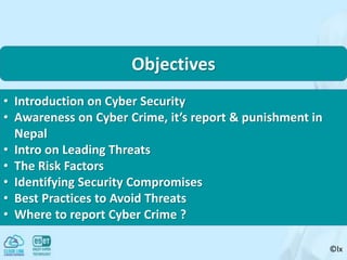 ©lx
Objectives
• Introduction on Cyber Security
• Awareness on Cyber Crime, it’s report & punishment in
Nepal
• Intro on Leading Threats
• The Risk Factors
• Identifying Security Compromises
• Best Practices to Avoid Threats
• Where to report Cyber Crime ?
 