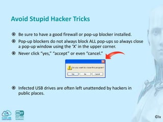 ©lx
Avoid Stupid Hacker Tricks
 Be sure to have a good firewall or pop-up blocker installed.
 Pop-up blockers do not always block ALL pop-ups so always close
a pop-up window using the ‘X’ in the upper corner.
 Never click “yes,” “accept” or even “cancel.”
 Infected USB drives are often left unattended by hackers in
public places.
 