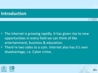 ©lx
Introduction
• The Internet is growing rapidly. It has given rise to new
opportunities in every field we can think of like
entertainment, business & education.
• There’re two sides to a coin. Internet also has it’s own
disadvantage, i.e. Cyber crime.
 