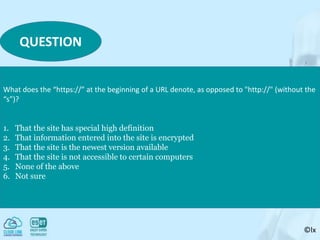 ©lx
QUESTION
What does the “https://” at the beginning of a URL denote, as opposed to "http://" (without the
“s”)?
1. That the site has special high definition
2. That information entered into the site is encrypted
3. That the site is the newest version available
4. That the site is not accessible to certain computers
5. None of the above
6. Not sure
 